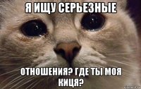 я ищу серьезные отношения? где ты моя киця?