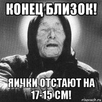 конец близок! яички отстают на 17-15 см!