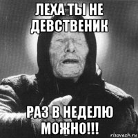 леха ты не девственик раз в неделю можно!!!