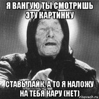 я вангую ты смотришь эту картинку ставь лайк, а то я наложу на тебя кару (нет)