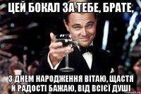 цей бокал за тебе, брате, з днем народження вітаю, щастя й радості бажаю, від всієї душі