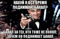 нахуй я всё время поднимаю бакал? бакал за тех, кто тоже не понял, зачем он поднимает бакал