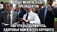 выше меня не будет президентов так что вы держитесь, здоровья вам и всего хорошего