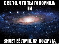 всё то, что ты говоришь ей знает её лучшая подруга