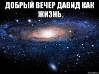 добрый вечер давид как жизнь 