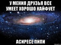 у мения друзья все умеет хорошо кайфует асиресе пипи