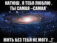 катюш , я тебя люблю , ты самая –самая* жить без тебя не могу ...!*