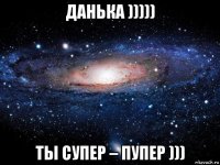 данька ))))) ты супер – пупер )))