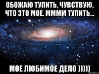 обожаю тупить, чувствую, что это мое. мммм тупить... мое любимое дело )))))