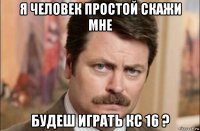 я человек простой скажи мне будеш играть кс 16 ?