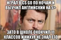 играл в cs go по ночам и выучил английский на 5+ зато в школе окончил 11 классов и нихуя не знал его