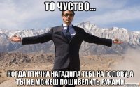 то чуство... когда птичка нагадила тебе на голову, а ты не можеш пошивелить руками