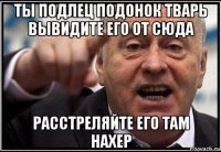 ты подлец подонок тварь вывидите его от сюда расстреляйте его там нахер