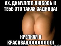 ах, димуля))) любовь к тебе-это такая задница! крепкая и красивая)))))))))))))))))