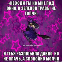 «не ходи ты ко мне под окно, и зеленой травы не топчи; я тебя разлюбила давно, но не плачь, а спокойно молчи