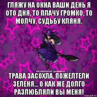 гляжу на окна ваши день я ото дня, то плачу громко, то молчу, судьбу кляня. трава засохла, пожелтели зеленя… о как же долго разлюбляли вы меня!