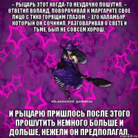 – рыцарь этот когда-то неудачно пошутил, – ответил воланд, поворачивая к маргарите свое лицо с тихо горящим глазом, – его каламбур, который он сочинил, разговаривая о свете и тьме, был не совсем хорош. и рыцарю пришлось после этого прошутить немного больше и дольше, нежели он предполагал.