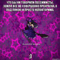 что бы ни говорили пессимисты, земля все же совершенно прекрасна, а под луною и просто неповторима. :)