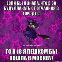 если бы я знала, что в 38 буду плакать от отчаяния в городе с то в 18 я пешком бы пошла в москву!