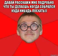 давай расскажи мне подробно что ты делаешь когда собрался куда нибудь поехать)) 