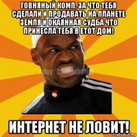 говняный комп, за что тебя сделали и продавать на планете земля и окаянная судба что принесла тебя в етот дом! интернет не ловит!