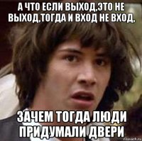 а что если выход,это не выход,тогда и вход не вход, зачем тогда люди придумали двери