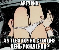 артурик а у тебя точно сегодня день рождения?