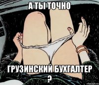 а ты точно грузинский бухгалтер ?