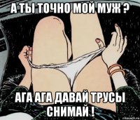 а ты точно мой муж ? ага ага давай трусы снимай !