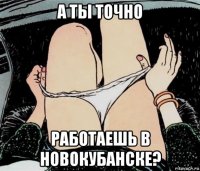 а ты точно работаешь в новокубанске?