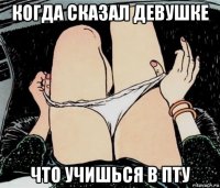 когда сказал девушке что учишься в пту