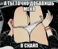 а ты точно добавишь меня в скайп