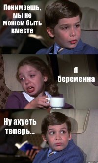 Понимаешь, мы не можем быть вместе Я беременна Ну ахуеть теперь...