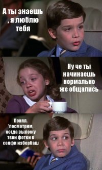 А ты знаешь , я люблю тебя Ну че ты начинаешь нормально же общались Понял. *посмотрим, когда выложу твои фотки в селфи избербаш