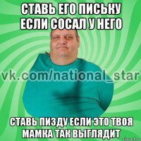 ставь его письку если сосал у него ставь пизду если это твоя мамка так выглядит