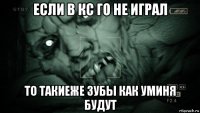 если в кс го не играл то такиеже зубы как уминя будут