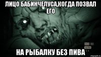 лицо бабинчелуса,когда позвал его на рыбалку без пива