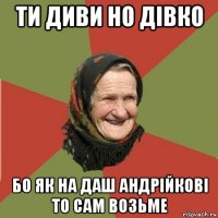 ти диви но дівко бо як на даш андрійкові то сам возьме