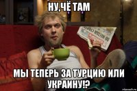 ну,чё там мы теперь за турцию или украину!?