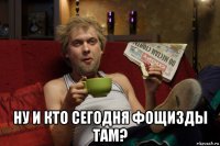  ну и кто сегодня фощизды там?