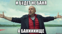 и будет не баня а баниииище