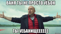 ваня ты не просто уёбок ты уебанищееееее