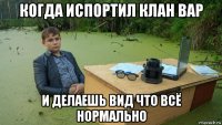 когда испортил клан вар и делаешь вид что всё нормально