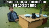 то чувство когда твой посёлок городского типо 