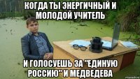 когда ты энергичный и молодой учитель и голосуешь за "единую россию" и медведева