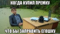 когда купил премку что бы заправить егошку