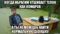 когда ибрагим отшивает телок как комаров а ты не можешь найти нормальную девушку