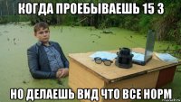 когда проебываешь 15 3 но делаешь вид что все норм