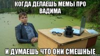 когда делаешь мемы про вадима и думаешь что они смешные