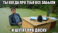 ты когда про тебя все забыли и шутят про доску